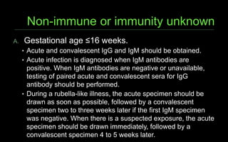 A. Gestational age ≤16 weeks.
• Acute and convalescent IgG and IgM should be obtained.
• Acute infection is diagnosed when IgM antibodies are
positive. When IgM antibodies are negative or unavailable,
testing of paired acute and convalescent sera for IgG
antibody should be performed.
• During a rubella-like illness, the acute specimen should be
drawn as soon as possible, followed by a convalescent
specimen two to three weeks later if the first IgM specimen
was negative. When there is a suspected exposure, the acute
specimen should be drawn immediately, followed by a
convalescent specimen 4 to 5 weeks later.
 