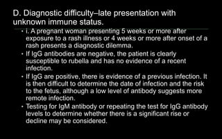 D. Diagnostic difficulty–late presentation with
unknown immune status.
• i. A pregnant woman presenting 5 weeks or more after
exposure to a rash illness or 4 weeks or more after onset of a
rash presents a diagnostic dilemma.
• If IgG antibodies are negative, the patient is clearly
susceptible to rubella and has no evidence of a recent
infection.
• If IgG are positive, there is evidence of a previous infection. It
is then difficult to determine the date of infection and the risk
to the fetus, although a low level of antibody suggests more
remote infection.
• Testing for IgM antibody or repeating the test for IgG antibody
levels to determine whether there is a significant rise or
decline may be considered.
 