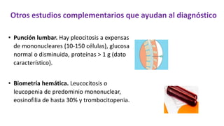 Otros estudios complementarios que ayudan al diagnóstico
• Punción lumbar. Hay pleocitosis a expensas
de mononucleares (10-150 células), glucosa
normal o disminuida, proteínas > 1 g (dato
característico).
• Biometría hemática. Leucocitosis o
leucopenia de predominio mononuclear,
eosinofilia de hasta 30% y trombocitopenia.
 