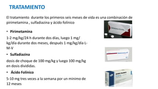 TRATAMIENTO
El tratamiento durante los primeros seis meses de vida es una combinación de
pirimetamina , sulfadiazina y ácido folínico
• Pirimetamina
1-2 mg/kg/24 h durante dos días, luego 1 mg/
kg/día durante dos meses, después 1 mg/kg/día L-
M-V
• Sulfadiazina
dosis de choque de 100 mg/kg y luego 100 mg/kg
en dosis divididas.
• Ácido Folínico
5-10 mg tres veces a la semana por un minimo de
12 meses
 
