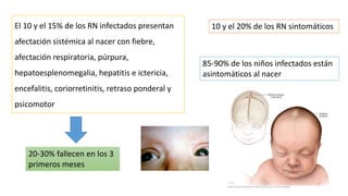 El 10 y el 15% de los RN infectados presentan
afectación sistémica al nacer con fiebre,
afectación respiratoria, púrpura,
hepatoesplenomegalia, hepatitis e ictericia,
encefalitis, coriorretinitis, retraso ponderal y
psicomotor
20-30% fallecen en los 3
primeros meses
10 y el 20% de los RN sintomáticos
85-90% de los niños infectados están
asintomáticos al nacer
 