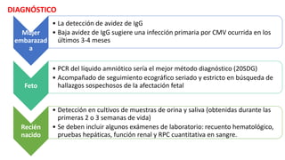 DIAGNÓSTICO
Mujer
embarazad
a
• La detección de avidez de IgG
• Baja avidez de IgG sugiere una infección primaria por CMV ocurrida en los
últimos 3-4 meses
Feto
• PCR del líquido amniótico sería el mejor método diagnóstico (20SDG)
• Acompañado de seguimiento ecográfico seriado y estricto en búsqueda de
hallazgos sospechosos de la afectación fetal
Recién
nacido
• Detección en cultivos de muestras de orina y saliva (obtenidas durante las
primeras 2 o 3 semanas de vida)
• Se deben incluir algunos exámenes de laboratorio: recuento hematológico,
pruebas hepáticas, función renal y RPC cuantitativa en sangre.
 