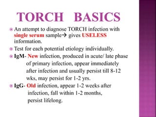  An attempt to diagnose TORCH infection with
single serum sample gives USELESS
information.
 Test for each potential etiology individually.
 IgM- New infection, produced in acute/ late phase
of primary infection, appear immediately
after infection and usually persist till 8-12
wks, may persist for 1-2 yrs.
 IgG- Old infection, appear 1-2 weeks after
infection, fall within 1-2 months,
persist lifelong.
 