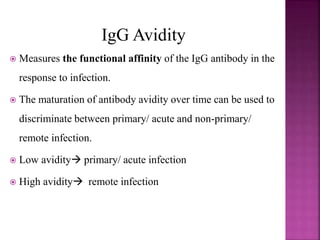IgG Avidity
 Measures the functional affinity of the IgG antibody in the
response to infection.
 The maturation of antibody avidity over time can be used to
discriminate between primary/ acute and non-primary/
remote infection.
 Low avidity primary/ acute infection
 High avidity remote infection
 