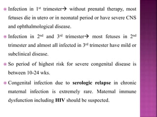  Normal and adults- susceptible for acute infection if they
lack antibody to the organism. After acute parasitemia,
the organism form tissue cysts, which probably persists
for life in multiple organs including muscle and brain.
 Human congenital infection-
• Parasite from maternal circulation invade and multiply
with in placental cells before reaching fetal circulation.
This delay in transmission from placenta to the fetus is
k/as prenatal incubation period range from 4-16 wks.
• Gestational age ∝
𝐼𝑛𝑓𝑒𝑐𝑡𝑖𝑜𝑛 𝑟𝑎𝑡𝑒
𝐷𝑖𝑠𝑒𝑎𝑠𝑒 𝑠𝑒𝑣𝑒𝑟𝑖𝑡𝑦
 