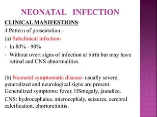  Infection in 1st trimester without prenatal therapy, most
fetuses die in utero or in neonatal period or have severe CNS
and ophthalmological disease.
 Infection in 2nd and 3rd trimester most fetuses in 2nd
trimester and almost all infected in 3rd trimester have mild or
subclinical disease.
 So period of highest risk for severe congenital disease is
between 10-24 wks.
 Congenital infection due to serologic relapse in chronic
maternal infection is extremely rare. Maternal immune
dysfunction including HIV should be suspected.
 