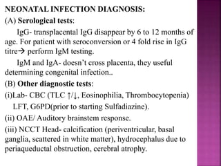 Treatment:-
 In suspected or probable cases- antenatal maternal
therapy to prevent or prevent fetal infection should
extend until delivery, even with a negative PCR result.
(A) Infection <18 weeks:
• Spiramycin + monthly USG.
• Spiramycin prevent transplacental transmission of
Toxoplasma but doesn’t treat fetus. However if
transmission occurs, disease severity may be unaltered.
• In USG if any fetal anomaly detected, advise MTP.
• Amniocentesis in 2nd trimester-
if no infection detected- continue spiramycin and USG
if infection detected- offer MTP
 