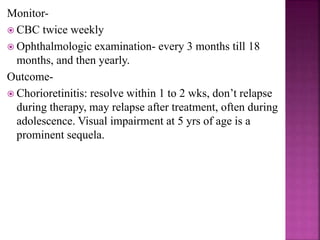 (c) Delayed onset- seen in preterms, within 3 months of
age, behave like neonatal symptomatic disease.
(d) Sequelae or relapse- in infancy through adolescence of
a previously undiagnosed infection, in 24-85% of infected.
Most commonly Eye (chorioretinitis) or
Neurological (seizures, late CSF obstruction)
Peak presentation of chorioretinitis from congenital
infection occurs between 15 to 20 years of age.
 