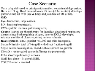 SPECIFIC SYMPTOMS
classical triad
• Hydrocephalus
• Chorioretinitis and
• Intracranial calcification
Others- HSM, persistent
conjugated
hyperbilirubinemia,
thrombocytopenia,
maculopapular rash.
 