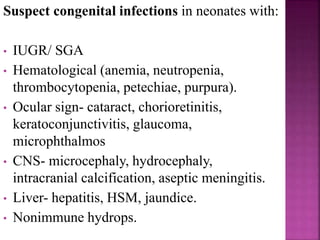 Suspect congenital infections in neonates with:
• IUGR/ SGA
• Hematological (anemia, neutropenia,
thrombocytopenia, petechiae, purpura).
• Ocular sign- cataract, chorioretinitis,
keratoconjunctivitis, glaucoma,
microphthalmos
• CNS- microcephaly, hydrocephaly,
intracranial calcification, aseptic meningitis.
• Liver- hepatitis, HSM, jaundice.
• Nonimmune hydrops.
 