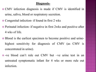 Reservoir only humans, lifelong infection.
 Present in saliva, urine, genital secretion, breast milk
and blood/ blood products.
 Primary infection (acute infection)- usually
asymptomatic in older infants, children, and adults, may
present with mononucleosis like symptoms eg.
prolonged fever and a mild hepatitis.
 Latent infection- asymptomatic unless host become
immunocompromised.
 Very common, with seroprevalence 50-85% by 40 yrs
age.
 
