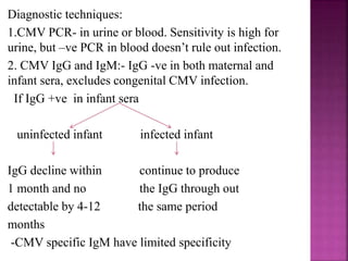  Primary CMV infection occurs in 1-3% of pregnant
women, with a fetal attack rate of 30-40%.
 80% of infants with congenital CMV infection will
remain asymptomatic.
 Vertical transmission can occur at any time, infection
during early gestation carries higher risk of severe fetal
disease.
 More common among HIV-1 infected infants, so
screening for CMV in HIV exposed infants is advised.
 