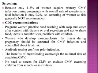 Without life-threatening complication-
 IUGR or disproportionate microcephaly with or without
intracranial calcification (periventricular area).
 Other CNS- ventricular dilation, cortical atrophy,
chorioretinitis, developmental abnormalities and
neurological dysfunction.
 SNHL most common sequela (60% symptomatic and
5% asymptomatic infants at birth), so any infant failing
newborn hearing screening should be screened for CMV
infection.
 