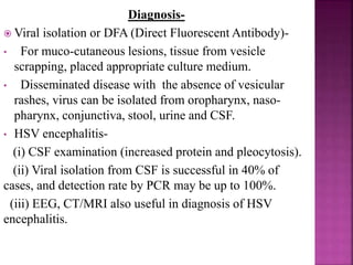  Life long infection, two types of virus.
 HSV-2 is the predominant cause (75-80%) of neonatal
HSV (because most likely to recur in genital tract), but
both types produce clinically indistinguishable disease.
 HSV-2 the predominant cause of recurrent genital
disease, seroprevalence increases with age and number
of sexual partners.
 Infection in newborn- direct exposure, most commonly
in perinatal period from maternal genital disease.
 