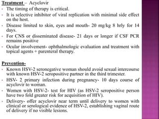 Transmission:
(A) Intra-partum transmission-
• Most common cause of neonatal HSV(95%).
• Maternal antibodies- important and is associated with
decreased risk of fetal or neonatal transmission. When Ab
present, the risk of acquisition is very low (<1%).
(B) Antepartum transmission-
• Documented but uncommon, true risk of early trimester
infection is unknown
• If maternal primary infection occur –
-near delivery, 30-50% of infants will acquire HSV,
-prior to pregnancy (recurrent) or in first half of
pregnancy, <1% infants get infected.
(C) Postnatal transmission-
• Potential sources- symptomatic and asymptomatic oro-
pharyngeal shedding by parent, hospital personnel, and
maternal breast lesions.
 
