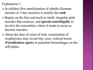  Varicella as well as zoster are uncommon in pregnancy.
 Risk of congenital varicella syndrome (CVS) is
-0.4% if maternal infection in first 12 wks of pregnancy
- 2% for infection in 13-20 wks.
 If rashes develop in newborn within 10 days, it is
presumed to result from in utero transmission.
 Peripartum varicella infection in mother:
- 25% of newborn develop varicella
- Severe disease if maternal varicella occurs 5 days before
and 2 days after delivery.
- 30% mortality.
 