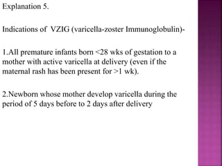 Explanation 1.
 In children first manifestation of rubella (German
measles or 3 day measles) is usually the rash.
 Begins on the face and neck as small, irregular, pink
macules that coalesce, and spread centrifugally to
involve the extremities, where it tends to occur as
discrete macules.
 About the time of onset of rash, examination of
oropharynnx may reveal tiny, rose- colored lesion
(Forchheimer spots) or petechial hemorrhages on the
soft palate.
 