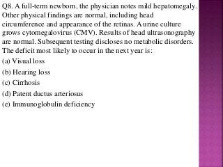 Q8. A full-term newborn, the physician notes mild hepatomegaly.
Other physical findings are normal, including head
circumference and appearance of the retinas. A urine culture
grows cytomegalovirus (CMV). Results of head ultrasonography
are normal. Subsequent testing discloses no metabolic disorders.
The deficit most likely to occur in the next year is:
(a) Visual loss
(b) Hearing loss
(c) Cirrhosis
(d) Patent ductus arteriosus
(e) Immunoglobulin deficiency
 