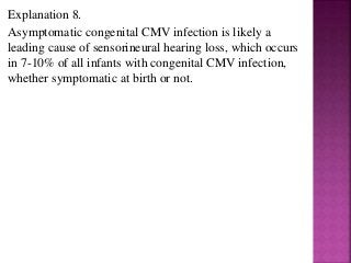 Explanation 8.
Asymptomatic congenital CMV infection is likely a
leading cause of sensorineural hearing loss, which occurs
in 7-10% of all infants with congenital CMV infection,
whether symptomatic at birth or not.
 