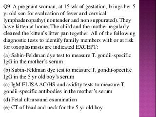 Q9. A pregnant woman, at 15 wk of gestation, brings her 5
yr old son for evaluation of fever and cervical
lymphadenopathy( nontender and non suppurated). They
have kitten at home. The child and the mother regularly
cleaned the kitten’s litter pan together. All of the following
diagnostic tests to identify family members with or at risk
for toxoplasmosis are indicated EXCEPT:
(a) Sabin-Feldman dye test to measure T. gondii-specific
IgG in the mother’s serum
(b) Sabin-Feldman dye test to measure T. gondii-specific
IgG in the 5 yr old boy’s serum
(c) IgM ELISAAC/HS and avidity tests to measure T.
gondii-specific antibodies in the mother’s serum
(d) Fetal ultrasound examination
(e) CT of head and neck for the 5 yr old boy
 