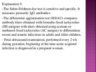 Explanation 9.
-The Sabin-Feldman dye test is sensitive and specific. It
measures primarily IgG antibodies.
-The differential agglutination test (HS/AC) compares
antibody titers obtained with formalin-fixed tachyzoites
(HS antigen) with titers obtained using acetone-or
methanol-fixed tachyzoites (AC antigen) to differentiate
recent and remote infections in adults and older children.
- Fetal ultrasound examination, performed every 2 wk
during gestation, beginning at the time acute acquired
infection is diagnosed in a pregnant woman.
 