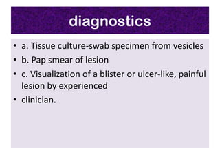 diagnostics
• a. Tissue culture-swab specimen from vesicles
• b. Pap smear of lesion
• c. Visualization of a blister or ulcer-like, painful
  lesion by experienced
• clinician.
 
