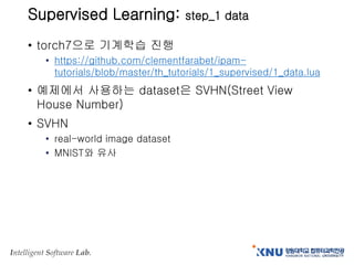 Intelligent Software Lab.
Supervised Learning: step_1 data
• torch7으로 기계학습 진행
• https://github.com/clementfarabet/ipam-
tutorials/blob/master/th_tutorials/1_supervised/1_data.lua
• 예제에서 사용하는 dataset은 SVHN(Street View
House Number)
• SVHN
• real-world image dataset
• MNIST와 유사
 