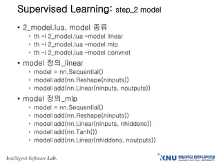 Intelligent Software Lab.
Supervised Learning: step_2 model
• 2_model.lua, model 종류
› th –i 2_model.lua –model linear
› th –i 2_model.lua –model mlp
› th –i 2_model.lua –model convnet
• model 정의_linear
› model = nn.Sequential()
› model:add(nn.Reshape(ninputs))
› model:add(nn.Linear(ninputs, noutputs))
• model 정의_mlp
› model = nn.Sequential()
› model:add(nn.Reshape(ninputs))
› model:add(nn.Linear(ninputs, nhiddens))
› model:add(nn.Tanh())
› model:add(nn.Linear(nhiddens, noutputs))
 