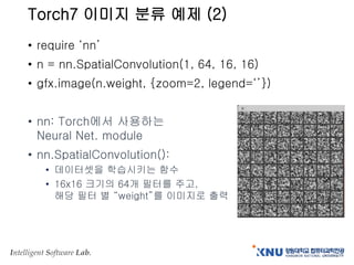Intelligent Software Lab.
Torch7 이미지 분류 예제 (2)
• require ‘nn’
• n = nn.SpatialConvolution(1, 64, 16, 16)
• gfx.image(n.weight, {zoom=2, legend=‘’})
• nn: Torch에서 사용하는
Neural Net. module
• nn.SpatialConvolution():
• 데이터셋을 학습시키는 함수
• 16x16 크기의 64개 필터를 주고,
해당 필터 별 “weight”를 이미지로 출력
 