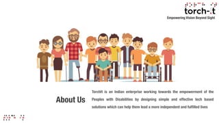 About Us
TorchIt is an Indian enterprise working towards the empowerment of the
Peoples with Disabilities by designing simple and effective tech based
solutions which can help them lead a more independent and fulfilled lives
Empowering Vision Beyond Sight
 