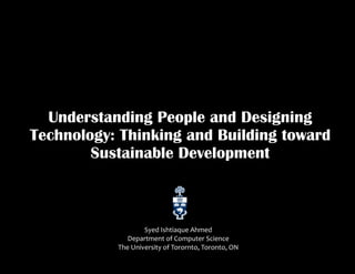Understanding People and Designing
Technology: Thinking and Building toward
Sustainable Development
Syed Ishtiaque Ahmed
Department of Computer Science
The University of Torornto, Toronto, ON
 