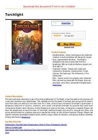Download this document if link is not clickable


Torchlight

                                                                Price :
                                                                          Check Price



                                                               Average Customer Rating

                                                                              4.1 out of 5




                                                           Product Feature
                                                           q   Randomization - Game level layouts are randomly
                                                               created, so each adventure will always be unique
                                                           q   Easy, approachable interface - Torchlight is
                                                               designed to be easy to play right from the
                                                               beginning. With an intuitive interface, players can
                                                               dive right in!
                                                           q   Character Classes - Players will create and
                                                               customize a character, choosing from 3 main
                                                               Classes: The Destroyer, The Alchemist, or The
                                                               Vanquisher.
                                                           q   Pets - choose a pet to accompany your character.
                                                               Pets can level up along with the player; they can
                                                               also fight, carry items, and perform helpful tasks.
                                                           q   Read more




Product Description
This hack-and-slash adventure is set in the mining settlement of Torchlight, a town founded on the discovery of
a rare and mysterious ore called Ember. This valuable ore has the power to enchant and corrupt but its value is
such that many are willing to risk their lives for it. Now, miners have uncovered Torchlight’s buried past: a
dangerous labyrinth of caverns, monsters, and ruined civilizations beneath the ground that have been
corrupted by Ember’s dark influence. As Evil threatens to overrun the town, a Champion is needed. Players will
have the opportunity to save the town of Torchlight, battling through rock and fire, through lost cities, and
across ancient tombs on a perilous journey to cleanse the mines. As one of three Character Classes, Players will
explore randomly generated dungeon levels, battle a huge variety of monsters, and pursue endless variations
of fame and fortune. Read more

You May Also Like
Drakensang: Complete Saga (Drakensang / River of Time / Phileasson's Secret)
Fate 1 2 3 Jewel Case
Titan Quest Gold (Titan Quest and Titan Quest Immortal Throne)
Trine
 