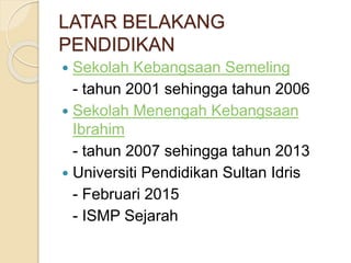 LATAR BELAKANG
PENDIDIKAN
 Sekolah Kebangsaan Semeling
- tahun 2001 sehingga tahun 2006
 Sekolah Menengah Kebangsaan
Ibrahim
- tahun 2007 sehingga tahun 2013
 Universiti Pendidikan Sultan Idris
- Februari 2015
- ISMP Sejarah
 