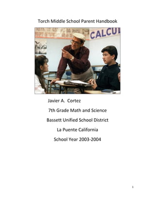 1
Torch Middle School Parent Handbook
Javier A. Cortez
7th Grade Math and Science
Bassett Unified School District
La Puente California
School Year 2003-2004
 