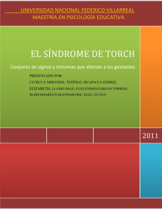      2011EL SÍNDROME DE TORCHConjunto de signos y síntomas que afectan a las gestantesPRESENTADO POR:                                                             CCOICCA MIRANDA, TEÓFILO, HUAPAYA GÓMEZ, ELIZABETH,  LLAMO DIAZ, EVELYNMELGAREJO TORRES, MARÍAISABEL  NAKANDARARE  DIAZ, JUANA            UNIVERSIDAD NACIONAL FEDERICO VILLARREAL                                              MAESTRÍA EN PSICOLOGÍA EDUCATIVALLAMO DIAZ, EVELYNMELGAREJO TORRES, MARÍAISABELNAKANDARARE  DIAZ, JUANA<br />2251075705485<br />Tema:<br />CURSO: Avances Contemporáneos en Psicología Educativa<br />PROFESOR: Víctor Arce Carreón<br />CICLO: Primero<br />INTEGRANTES:<br />CCOICCA MIRANDA, TEÓFILO<br />HUAPAYA GOMEZ, ELIZABETH<br />LLAMO DIAZ, EVELYN<br />MELGAREJO TORRES, MARÍAISABEL<br />NAKANDARARE  DIAZ, JUANA<br />Lima - Perú<br />2011<br />ÍNDICE<br />INTRODUCCIÓN<br />CAPÍTULO I<br /> ASPECTOS GENERALES<br />Definición de Síndrome<br />¿Qué es el Síndrome de TORCH?<br />Periodo de infección<br />CAPÍTULO II<br /> EL SÍNDROME DE TORCH<br />2.1 Toxoplasmosis<br />2.2 Rubeola<br />2.3 Citomegalovirus<br />2.4 Herpes Virus<br />Otros<br />Sífilis<br />Virus Hepatitis B<br />Varicela Zoster<br />Enfermedad de Chagas<br />CONCLUSIONES<br />SUGERENCIAS<br />BIBLIOGRAFÍA<br />INTRODUCCIÓN<br />El proceso de embarazo es un evento fisiológico, que por su naturaleza está expuesto a eventos patológicos. Estos eventos patológicos pueden ser infecciones de diversa índole que afectan en primer término a la gestante y luego ser propagado vía transplacentaria o al momento de la expulsión en el embarazo.<br />Dentro de las infecciones que afectan a las gestantes, uno de los más importantes por sus consecuencias y alta prevalencia, es el conjunto de signos y síntomas conocidos como el Síndrome de Torch que presenta el recién nacido afectado por la infección congénita y que es producida por diversos agentes etiológicos tanto virales como parasitarios y micóticos que se han agrupado en la sigla TORCH. Esta sigla fue creada por Nehmias en 1971 para designar a este grupo de agentes causales. Entre estos se cuentan: Toxoplasma gondii, virus Rubéola, Citomegalovirus, virus Herpes simplex y Otros (virus hepatitis B y C, retrovirus, enterovirus, adenovirus, treponema pallidum, M. Tuberculosis, virus varicela-zoster, virus Epstein-Barr, parvovirus B19, virus de la inmunodeficiencia humana, cándida, etc.) <br />Existen diversas formas por las que el agente etiológico accede al feto: Vía hematógena: El microorganismo invade el torrente circulatorio materno, atraviesa la placenta y a través de la sangre del cordón umbilical llega al feto. Vía canal del parto: El microorganismo infecta el tracto genital de la madre y durante el parto el recién nacido toma contacto con él. Vía ascendente: El microorganismo infecta el tracto genital materno y asciende hasta la cavidad intrauterina provocando corioamnionitis, rotura prematura de membranas e infectando el feto.<br />El diagnóstico en la gestante suele ser resultado de un estudio prenatal de rutina, aunque en ocasiones un análisis clínico nos orientará sobre una posible infección. En todo caso las campañas de prevención en salud y de educación sexual son vitales para erradicar este mal que afecta a la población más vulnerable: la madre gestante y el feto.<br />CAPÍTULO I<br /> ASPECTOS GENERALES<br />Definición de síndrome<br />Es el conjunto de signos y síntomas característicos de una enfermedad producida por infección congénita o adquirida, por diversos agentes etiológicos como virales, parasitarios, micóticos  que ocasionan  signos que constituyen un estado patológico y caracterizan el cuadro clínico.<br />Los síndromes suelen denominarse mediante la característica fundamental del estado patológico a que hacen referencia o bien mediante el nombre de su descubridor.<br />¿Qué es el síndrome de torch?<br />El síndrome de TORCH es una infección materna que afecta al feto en el periodo de gestación. El síndrome corresponde a un conjunto de síntomas y signos que presenta tanto el feto como el recién nacido afectado por la infección congénita y que es producida por una serie de agentes infecciosos: virales, parásitos y otros, que se han agrupado bajo la sigla TORCH.<br />Esta sigla fue creada por Nehmias en 1971 para designar a este grupo de agentes causales. Entre estos se cuentan: Toxoplasma gondii, virus Rubéola, Citomegalovirus, virus Herpes simplex y Otros (virus hepatitis B y C, retrovirus, enterovirus, adenovirus, treponema pallidum, M. Tuberculosis, virus varicela-zoster, virus Epstein-Barr, parvovirus B19, virus de la inmunodeficiencia humana, cándida, etc.)<br />Las infecciones del feto y del neonato pueden surgir en diferentes momentos del embarazo, desde la concepción hasta el parto. Aquellas que aparecen próximas al momento de la concepción suelen destruir al cigoto.<br />Periodo de infección<br />En el periodo inicial del desarrollo prenatal (antes del nacimiento), la supervivencia constituye el punto más importante. Inmediatamente después de la concepción, el óvulo fecundado se divide muchas veces, iniciándose así el proceso que lo convertirá de un organismo unicelular en un ser humano de gran complejidad. El ovulo fecundado se anida en el útero. Alrededor de él se forma una placenta, membrana que le proporciona alimento y que elimina los productos de desecho a medida que se desarrolla el organismo. Con el tiempo, aparecen los principales sistemas orgánicos y las características físicas. Si todo marcha bien, al final de esta etapa el organismo es netamente humano y recibe el nombre de feto. El periodo fetal empieza en la octava semana después de la concepción y termina con el nacimiento. (Suele ser en los inicios de este periodo cuando la mujer se da cuenta que está embarazada) el papel central de este periodo es preparar al feto para una vida independiente.<br />Desde la segunda semana después de la concepción hasta el parto, el niño está unido a su madre y está unido al mundo externo a través de la placenta. Muchos de los cambios en la química orgánica de la madre se deben a la alimentación, a los medicamentos, a una enfermedad o al estrés o excitación prolongados, afectando al feto  directamente a través de la placenta. Esta membrana no es un simple tubo pasivo que conecta a la madre y al feto; es un órgano activo que está dotado de la capacidad de seleccionar y suministrar sustancias necesarias para el feto en desarrollo. <br />Sin embargo existen enfermedades que pueden afectar al feto, particularmente en la fase incipiente del embarazo. Estas enfermedades pueden ser: Toxoplasmosis, Rubeola, Citomegalovirus, Herpes virus simples, Varicela, Sífilis congénita, Parvovirus B19, Hepatitis B. La rubeola es muy peligrosa, puede ocasionar daño ocular, malformaciones del corazón, sordera y retardo mental. <br />Es posible detectar muchos trastornos del feto antes del nacimiento del bebe mediante la técnica de la amniocentesis. Además, debemos tener presente que a pesar de  los riesgos para el feto que ya mencionamos, la mayoría de los bebes se desarrollan normalmente.<br />Etapas Del Periodo Prenatal<br />Etapa germinal (desde la fecundación hasta las dos semanas): <br />El organismo se divide y se implanta en la pared del útero. El huevo fecundado desciende desde la trompa de Falopio hacia el útero y adquiere la forma de una esfera llena de líquido que se denomina blastocito, algunas células se agrupan en sus bordes y forman el disco embrionario. <br />A partir de este momento es posible distinguir dos capas: el ectodermo (que formará las uñas, dientes, cabello, órganos sensoriales, la parte exterior de la piel y el sistema nervioso, que incluye el cerebro y la espina dorsal) y el endodermo (que formará el sistema digestivo, hígado, páncreas, glándulas salivales y sistema respiratorio) <br />Posteriormente se desarrolla una tercera capa que se llama mesodermo, que formará la parte interna de la piel, el esqueleto y los sistemas circulatorio y excretor. <br />En esta etapa se originan los órganos de nutrición y protección: la placenta, el cordón umbilical y el saco amniótico. <br />La placenta está conectada al embrión por medio del cordón umbilical a través del cual le envía oxígeno y alimento, así como elimina los desperdicios del cuerpo del embrión. <br />El saco amniótico es una membrana llena de líquido que encierra al bebé y lo protege a la vez que le ofrece el espacio suficiente para moverse. <br />Etapa embrionaria (desde las dos hasta las ocho semanas): <br />En esta etapa se desarrollan los principales órganos y sistemas (respiratorio, digestivo y nervioso) del cuerpo humano. <br />El embrión es vulnerable a las influencias ambientales, ya que casi todos los defectos congénitos ocurren durante los tres primeros meses de embarazo. <br />En esta etapa puede ocurrir un aborto espontáneo que es la expulsión del útero (organismo prenatal), que no sobrevive fuera de éste. <br />Etapa fetal (desde las novena semana hasta el nacimiento): <br />A las ocho semanas aparecen las primeras células óseas y el embrión comienza a convertirse en feto. <br />A partir de ahora y hasta el nacimiento, se dan los últimos cambios al cuerpo, el cual adopta una forma diferente y crece cerca de 20 veces en longitud. <br />El feto no es pasivo, sino que tiene movimientos, responde a los sonidos y a las vibraciones, y el cerebro continúa su desarrollo. <br />El Parto: <br />Es considerado como la culminación de todo lo que ha ocurrido desde la fecundación hasta el nacimiento hasta los nueve meses de crecimiento en el vientre. <br />Durante el parto se presentan tres etapas: <br />Primera etapa: <br />Es la más larga y dura de 12 a 24 horas en promedio cuando la mujer es primeriza. <br />Las contracciones uterinas ensanchan la cerviz hasta cuándo puede pasar la cabeza del bebé, a este proceso se le llama Dilatación. <br />Segunda etapa: <br />Tiene una duración de hora y media y se inicia cuando la cabeza del bebé inicia su desplazamiento hacia la cerviz, a través del canal vaginal y finaliza cuando el bebé sale por completo del cuerpo de la madre. <br />Esta etapa termina con el nacimiento del bebé, el cordón umbilical se corta y se anuda. <br />Tercera etapa: <br />Dura solamente algunos minutos, durante los cuales se produce la expulsión de la placenta y el resto del cordón umbilical.<br />El periodo más crítico de una posible infección con el síndrome de torch se produce durante los cuatro primeros meses del periodo de embarazo y durante en el mismo momento de parto (expulsión).<br />CAPÍTULO II<br />EL SÍNDROME DE TORCH<br />3263265469902.1 Toxoplasmosis<br />2.1.1. Definición<br />Es la infección producida por el parásito protozoario intracelular Toxoplasma Gondii, que se encuentra en la naturaleza y su hábitat más común es el intestino del gato.<br />2.1.2. Características<br />Esta parasitosis afecta a mamíferos y aves pero sus huéspedes definitivos son el gato y otros felinos, los que eliminan heces contaminadas con ooquístes del protozoo.<br />También se pueden infectar ovejas, cerdos y vacunos los que tienen quistes en cerebro, miocardio y músculo esquelético. <br />Presenta 3 formas: quiste tisular o hístico, que se encuentran en las carnes de vacuno y cordero mal cocidas; ooquistes, forma infectante que se encuentra en las deposiciones del gato; y trofozoitos.<br />2.1.3.  Formas de Infección<br />Vía oral, la madre se contagia al consumir carne cruda o mal cocida y al ingerir alimentos contaminados con deposiciones de gatos (ooquistes) que pueden contaminar agua y alimentos o a través de la manipulación de las heces por vía mano-boca.<br />Vía transplacentaria, el feto se infecta cuando la madre hace la primoinfección.  El feto es afectado, dependiendo la edad gestacional; en la primera mitad hay un 10% de contagio, pero la enfermedad es mucho más severa; en el último trimestre la transmisión es de 60-80%.<br />Vía  parenteral que se presenta en accidentes de laboratorio, transfusiones y en trasplante de órganos.<br />2.1.4 Prevención<br />No hay vacuna para su prevención, que se basa en mantener a gatos alejados de la casa y especialmente de la comida, y comer carne cocida.<br />2.1.5. Tratamiento<br />En la embarazada el tratamiento es con Espiramicina.<br />En el neonato es con Pirimetamina más Sulfadiazina, a lo cual se agrega ácido folínico, además de realizar control hematológico por la posibilidad de anemia aplásica.<br />2.2 Rubeola<br />2.2.1. Definición<br />Es una enfermedad contagiosa de corta duración, eruptiva, provocada por un virus filtrante, muy peligroso para él bebe, si se infecta una embarazada.<br />2.2.2. Características<br />Es una enfermedad eruptiva que brota a los 20 días de contagio con fiebre, unas veces semejante al sarampión, se inflaman lo ganglios de cuello, axila, ingle, nuca, dolor de cabeza, falta de apetito, cansancio, la erupción dura de uno a dos días, Es una enfermedad benigna en niños y deja inmunidad permanente.<br />2.2.3.  Formas de infección<br />La mujer embarazada se infecta con el virus, si en infancia no  ha padecido la enfermedad y si en el transcurso de su  embarazo se contamina con la enfermedad. Se conoce que el embrión se ve afectado entre el 2do y 3er mes de gestación, la placenta que  cubre al feto funciona como un nexo entre la madre y el niño, como una red de vasos sanguíneos; en ella se sitúa el centro de suministro de oxígeno y alimento, que recibe el niño a través del cordón umbilical. Al cabo de una hora de ingerir cualquier alimento la madre, el feto ha recibido las materias que necesita para su alimentación y desarrollo. Es así como la placenta trabaja como un filtro, es por ello que al estar en contacto con alguien que padece la rubeola, la placenta no puede filtrar el virus y la embarazada puede contagiarse y determinar lesiones graves en el feto, como anomalías congénitas, defectos cardiacos, retraso mental, sordera y cataratas<br />Algunas veces la incidencia de estas malformaciones están elevadas que los médicos recomiendan el aborto terapéutico, si es que no se produce un aborto espontaneo como consecuencia de la enfermedad. Pasado el 4to mes de gestación es raro que la rubeola origine anomalías congénitas en el futuro bebé.<br />2.2.4 Prevención<br />Conviene que la niña padezca la rubéola antes de llegar a la edad de la procreación, a los que no hayan padecido, al llegar a la pubertad, se le podrá administrar pronto una vacuna antirrubéolica altamente eficaz.<br />Proteger a la embaraza hasta el 4to mes de cualquier contagio o contaminación, si acaso no ha padecido la enfermedad rubéola en su infancia.<br />2.2.5. Tratamiento<br />Si bien en la niñez la enfermedad es benigna y deja inmunidad permanente. No sucede con la embarazada si se ha producido contacto, el médico tocólogo determinará inmediatamente las medidas adecuadas para evitar mayores daños y se aislara a la infectada. A las mujeres embarazadas que han tenido contacto con la rubéola se les administra gammaglobulina, en la rubéola congénita no hay tratamiento solo se disponen de medidas de sostén. <br />Esta enfermedad en los niños causa muy pocas complicaciones que no precisan de ningún tratamiento.<br />2.3 Citomegalovirus<br />2.3.1. Definición<br />El CMV es un virus común que infecta a la mayoría de las personas en algún momento en sus vidas, pero que raramente causa una enfermedad obvia. Es un miembro de la familia del virus del herpes. <br />Como otros virus del herpes, la infección del CMV puede permanecer latente por algún tiempo, reactivándose más adelante. Los portadores del virus son las personas y no está asociado a alimentos, agua o animales.<br />2.3.2. Características<br />Aunque el virus no es altamente contagioso, puede transmitirse entre personas a través del contacto directo. El virus se elimina en la orina, la saliva, el semen y en menor medida, en otras secreciones corporales. La transmisión también puede ocurrir de una madre infectada a su feto o recién nacido y a través de transfusiones de sangre y trasplantes de órganos.<br />La transmisión del CMV ocurre de persona a persona y afecta a individuos de cualquier edad, aunque su contagio es más común durante la niñez, la adolescencia y la juventud. La infección requiere contacto cercano y directo con los líquidos corporales de una persona infectada; por ejemplo, la saliva, sangre, orina, semen o leche materna. Puede transmitirse también por órganos trasplantados.<br />2.3.3. Formas de infección<br />El CMVT es miembro del grupo de los herpes virus, familia que incluye los tipos 1 y 2 de herpes simplex, el virus de la varicela zóster (que causa la varicela y herpes zóster), y el virus Epstein-Barr (que junto con el CMV, es la principal causa de la mononucleosis). Estos virus comparten la habilidad de permanecer latentes en el cuerpo durante largos periodos.<br />La infección inicial por CMVT, que puede provocar algunos síntomas, siempre es seguida por una infección prolongada asintomática, en la que el virus queda latente. Una alteración importante del sistema inmune, por medicación o enfermedad, puede reactivar el virus.<br />La mayoría de los niños y adultos infectados con el CMV no desarrollan síntomas. Aquellos que desarrollan síntomas pueden presentar una enfermedad similar a la mononucleosis infecciosa y tener fiebre, ganglios inflamados y sentirse cansados.<br />Las personas inmunocomprometidas (tales como los pacientes con SIDA y aquellos que reciban quimioterapia) podrán presentar una enfermedad más grave, con fiebre, neumonía y otros síntomas.<br />Si bien la mayoría de las personas jamás desarrollan síntomas después de la exposición, el período de incubación parece ser de tres a 12 semanas.<br />2.3.4 Prevención<br />La mejor medida preventiva es lavarse bien las manos. Se deben utilizar guantes desechables al manipular sábanas o ropa interior untadas de heces u orina.<br />La transmisión es fácil de prevenir, porque se suele transmitir a través de los fluidos corporales al ponerse en contacto con las manos y después con la nariz y la boca. El simple lavado de las manos con jabón y agua es efectivo a la hora de quitar el virus de las manos.<br />La vacuna está aún en periodo de desarrollo.<br />2.3.5. Tratamiento<br />Por lo general no es necesario ningún tratamiento, ya que la mayoría de las infecciones se curan por sí mismas, salvo casos donde el virus comprometa la función de ciertos órganos.<br />El tratamiento con ganciclovir 5 mg/kg cada 12 horas, por 14 a 21 días, es usado en pacientes inmunodeprimidos. Tras éste pasarán a la toma vía oral de valganciclovir (Valcyte). El valaciclovir (Valtrex) es otro antiviral administrado por vía oral que también es muy efectivo. Foscarnet puede ser administrado a pacientes con CMV resistentes al ganciclovir, aunque el nivel de tolerancia no es tan bueno como con el medicamento anterior.<br />Existe otro fármaco utilizado en el tratamiento contra el citomegalovirus, sobre todo cuando el número de copias es muy alto y la afectación del hígado también, que es el cidofovir, resultando bastante nefrotóxico (por ello, previamente habrá que valorar el estado renal y suministrarlo siempre acompañado de probenecib), ya como última alternativa, se utiliza en pediatría y en pacientes trasplantados de médula ósea o de sangre procedente de cordón umbilical que se ven muy comprometidos por dicho virus.<br />2.4   Herpes virus<br />2.4.1. Definición<br />El herpes simple (del latín herpes, y del griego «reptar») es una enfermedad infecciosa inflamatoria de tipo vírico, que se caracteriza por la aparición de lesiones cutáneas formadas por pequeñas vesículas agrupadas en racimo y rodeadas de un halo rojo. Es causada por el virus herpes simplex, o virus herpes hominis, de tipo I (VHS-1) que afecta cara, labios, boca y parte superior del cuerpo, y de tipo II (VHS-2) que se presenta más frecuentemente en genitales y parte inferior del cuerpo.<br />2.4.2. Características<br />Considerable número de personas que están transmitiendo el virus del herpes tanto HSV-I como HSV-II y no presentan síntomas;  pacientes infectados que presenta síntomas sistémicos (síntomas no-localizados) puede quejarse de malestar, fiebre, dolores, quejas vagas de pequeña intensidad.En localizaciones bien definidas las manifestaciones pueden ser bien características:<br />Estomatitis herpética. Fiebre alta, muchas heridas en la boca, lengua, faringe, reacción inflamatoria en las encías, aumento de ganglios en el cuello. En niños y adolescentes hay predominio de úlceras en la faringe.<br />Genital. Heridas penianas, de la vulva, vaginales, perineal, con o sin comprometimiento uretral que existiendo, puede ocasionar dolor al orinar. El diagnóstico de herpes genital en niños hace pensar en abuso sexual .<br />Encefalitis. Mismo fuera del periodo neonatal la reactivación de los virus HSV-I y HSV-II puede causar lesiones neurológicas importantes con cuadro semejante al de otras infecciones virales.<br />Neonatal. Los casos de infección neonatal pueden ser adquiridos tanto por infección ascendente, durante la gravidez, como por contaminación durante el parto. Las enfermedades neonatales cuando se generaliza son muy graves. Es importante llevar en cuenta la necesidad de hacer el parto por cesárea en casos de herpes genital. .<br />La primera infección (infección primaria) por los dos tipos, 1 o 2 del virus del herpes puede ocurrir en cualquier sitio del cuerpo. Puede no tener síntomas o acompañada por fiebre, malestar y dolor.<br />Generalmente, la resolución se hace en el plazo de dos semanas. El área atacada es generalmente pequeña, más a menudo alrededor de la boca o de cualquier parte de la región genital. Típicamente, bajo base rojiza, aparece un racimo de ampollas pequeñas de color rosado o amarillento, que pueden formar las cortezas y desaparecer. En niños, la forma más común de manifestación es estomatitis herpética.<br />2.4.3.  Formas de infección<br />El virus del herpes simple puede encontrarse en las úlceras causadas y ser liberados por las mismas, pero entre brote y brote los virus también pueden ser liberados por la piel que no parece afectada o que no tiene ulceraciones. Por lo general, una persona sólo puede infectarse con el VHS-II durante la relación sexual con alguien que tenga la infección por VHS-II genital. La transmisión puede darse a partir de una pareja sexual infectada que no tiene una úlcera visible y que no sepa que está infectada.<br />El tipo I sólo es responsable de un porcentaje mínimo de los herpes genitales, aunque ambos virus pueden ser transmitidos por contacto sexual. Es normal que ocurra un cruce de infecciones de tipo 1 y 2 durante el contacto sexual oral-genital.<br />La infección inicial de herpes oral ocurre normalmente en la niñez y no está clasificada como una enfermedad de transmisión sexual. El 80% de la población adulta es candidata a portar el VHS-1 y puede haberlo adquirido de una forma no sexual.<br />Es una infección que se manifiesta después de grandes lapsos después del contagio, de hasta 15 años después de contraer del virus.<br />2.4.4 Prevención<br />La prevención del herpes simple es difícil, ya que las personas pueden diseminar el virus incluso sin tener síntomas de un brote activo. El hecho de evitar el contacto directo con una lesión abierta reducirá el riesgo de infección.<br />Las personas que presentan herpes genital deben evitar el contacto sexual cuando tienen lesiones activas. Un comportamiento sexual más seguro, incluyendo el uso de condones, también puede reducir el riesgo de infección.<br />Las personas con lesiones activas por VHS también deben evitar el contacto con recién nacidos, niños con eccema o personas con sistemas inmunitarios debilitados, ya que estos grupos presentan un riesgo más alto de contraer enfermedad más severa.<br />2.4.5. Tratamiento<br />Realmente no existe ningún tratamiento que elimine por completo del organismo la infección por VHS, ya que una vez que el virus entra en un organismo, permanecerá siempre en éste de forma inactiva con recidivas -reapariciones- ocasionales. Existen medicamentos que pueden reducir la frecuencia con la que aparecen los episodios herpéticos, la duración de estos y el daño que causan. Es importante el tratamiento profiláctico ante la aparición de los brotes, contribuyen a que la recuperación sea rápida y que no se contagie a otras personas:<br />Mantener la parte infectada limpia.<br />No tocar, o tocar lo menos posible las lesiones.<br />Lavarse muy bien las manos antes y después del contacto con las lesiones.<br />En caso de herpes genital, evitar el contacto sexual desde que los primeros síntomas aparecen hasta que las erupciones se han curado completamente.<br />En caso de herpes labial, evitar los besos a otras personas desde que los primeros síntomas aparecen hasta que las erupciones se han curado completamente.<br />El herpes simple suele responder al aciclovir tópico. Es aún más efectivo el aciclovir en tabletas por vía oral, aunque es mucho más efectivo el valaciclovir cuya presentación viene en tabletas de 500 mg y una dosis única de 4 tabletas es suficiente para disminuir los síntomas. Si las recidivas del herpes simple son muy frecuentes y afectan la calidad de vida, entonces se puede dar el aciclovir o valaciclovir por vía oral todos los días, lo que se conoce como terapia supresiva.<br />2.5 Otros Enfermedades asociadas al Síndrome de Torch<br />Sífilis<br />Hepatitis B y C<br />Varicela Zoster<br />Parvovirus B19<br />Sífilis <br />2.5.1.1 Definición<br />La sífilis es una infección de transmisión sexual que es causada por una bacteria llamadaTreponema pallidum, que muchas veces no es reconocida ya que no presenta signos ni síntomas y puede ser transmitida por las personas a través de las relaciones sexuales no protegidas. Esta ITS es curable con un tratamiento económico, sencillo y seguro si es detectada a tiempo.<br />La sífilis congénita<br />Es la sífilis no tratada en una mujer y que durante la gestación es transmitida al feto pudiendo ocasionar abortos espontáneos, niños con bajo peso al nacer, partos prematuros o muerte perinatal. Se sabe que los niños que nacen con sífilis pueden sufrir retardo mental, sordera y ceguera.<br />2.5.1.2 Características<br />En el Perú, la prevalencia de sífilis durante el embarazo es en promedio del 1,4% y la tasa de recién nacidos con sífilis congénita es de 3,6 casos por 1000 nacidos vivos. <br />Por ello, que el Ministerio de Salud ha realizado un esfuerzo adquiriendo 300 mil pruebas rápidas para la detección de la sífilis que serán entregadas a los establecimientos de salud a nivel nacional, para que sean aplicadas en forma gratuita a las gestantes que lo soliciten, a fin de detectar esta terrible enfermedad antes que sea transmitida a los recién nacidos.<br />Cabe destacar que el Perú es el primer país en la región que está comprando e introduciendo las pruebas rápidas de sífilis dentro de su política de prevención y aplicación de estrategias costo – efectivas con evidencia científica, con la finalidad de disminuir la incidenciadela sífilis congénita a menos de 0.5 casos por cada mil nacidos vivos al 2015.Estas pruebas contribuirán al diagnóstico y tratamiento oportuno de la sífilis durante la atención prenatal de las gestantes en las áreas rurales y más pobres del país que no cuentan con laboratorios.<br />En el neonato se ve hepatoesplenomegalia, bajo peso, ictericia, anemia, hidrocefalia con calcificaciones periventriculares y coriorretinitis que puede provocar ceguera en forma tardía.<br />2.5.1.3 formas de infeccion<br />A través de las relaciones sexuales sin protección. <br />Una mujer puede tener sífilis sin saberlo y si queda embarazada, transmitir la enfermedad al feto. <br />En el neonato la transmisión es vía placentaria, generalmente luego de la semana 16.<br />Los hombres también pueden transmitirla a sus parejas, en algunas veces, la sífilis suele presentarse con úlcera o llaga genital que podría pasar inadvertida.<br />2.5.1.4 Prevención<br />Mediante el uso del condón o preservativo en las relaciones sexuales.<br />Campañas masivas de información<br />Campañas focalizadas en las instituciones educativas<br />2.5.1.5 Tratamiento<br />La sífilis, tanto sea primaria o secundaria se trata con penicilina benzatina 2.400.000 UI por una vez.<br />En el menor de un mes de vida se puede usar penicilina cristalina acuosa 100.000.<br />La Hepatitis B<br />2.5.2.1 Definición<br />Es un virus hapatotrópico tipo ADN, que se aloja en el hígado.<br />2.5.2.2 Características<br />Tiene un periodo de incubación de 40 a 180 días<br />Durante el embarazo puede producir parto prematuro y anomalías congénitas. Al nacer el niño puede ser asintomático o presentar hepatitis neonatal.<br />Ocasiona cirrosis hepática.<br />Puede que no tenga ningún síntoma<br />Puede sentirse enfermo durante un periodo de días o semanas<br />Puede resultar muy enfermo (llamada hepatitis fulminante).<br />Los virus de la hepatitis B (y hepatitis C) no se pueden propagar por contacto casual, como darse la mano, compartir utensilios para comer o vasos para beber, amamantar, besarse, abrazarse, toser o estornudar.<br />Los síntomas pueden no aparecer hasta 6 meses después del momento de la infección. Los síntomas iniciales pueden abarcar:<br />Inapetencia<br />Fatiga<br />Febrícula<br />Dolores musculares y articulares<br />Náuseas y vómitos<br />Piel amarilla y orina turbia debido a la ictericia<br />2.5.2.3 Formas de infección<br />Transfusiones de sangre <br />Contacto directo con sangre en escenarios de atención médica<br />Contacto sexual con una persona infectada<br />Tatuajes o acupuntura con agujas o instrumentos que no estén limpios<br />Agujas compartidas al consumir drogas<br />Compartir elementos personales (como cepillo de dientes, máquinas de afeitar y cortauñas) con una persona infectada<br />La mujer embarazada puede transmitir la enfermedad al feto vía transplacentaria y por vía neonatal al tomar contacto con secreciones genitales contaminadas con el virus en el momento del parto. Ocasionalmente se ha observado transmisión de la enfermedad por lactancia materna.<br />2.5.2.4 Prevención<br />Todos los niños deben recibir su primera dosis de la vacuna contra la hepatitis B al nacer y completar la serie de tres dosis a la edad de 6 meses. Los niños menores de 19 meses que no hayan sido vacunados deben recibir dosis quot;
de recuperaciónquot;
.<br />Evite el contacto sexual con una persona que padezca hepatitis B crónica o aguda.<br />Usar condón y practique relaciones sexuales con precaución.<br />Evitar compartir elementos personales.<br />No compartir agujas para inyectarse drogas ni otro equipo para el consumo de éstas (como pajillas para inhalar drogas).<br />2.5.2.5 Tratamiento<br />La hepatitis aguda no necesita ningún tratamiento.<br />Se recomienda el monitoreo cuidadoso de la función hepática y otras funciones corporales con exámenes de sangre. Se debe reposar bastante en cama, tomar mucho líquido y comer alimentos saludables.<br />Algunos pacientes con hepatitis crónica se pueden tratar con antivirales o un medicamento llamado peginterferón. Estos medicamentos pueden disminuir o eliminar la hepatitis B de la sangre y reducir el riesgo de cirrosis y cáncer del hígado.<br />El trasplante de hígado se utiliza para tratar la enfermedad hepática por hepatitis B crónica grave.<br />Los pacientes con hepatitis crónica deben evitar el alcohol y consultar siempre con el médico o la enfermera antes de tomar cualquier medicamento o suplementos herbarios de venta libre. Esto abarca incluso medicamentos como paracetamol, ácido acetilsalicílico (aspirin) o ibuprofeno.<br />2.5.3. Varicela Zoster<br />2.5.3.1 Definición<br />Es una infección producida por el virus ADN llamado varicela-zoster (VZ) de la familia de los herpes virus.<br />Es una infección que ataca de preferencia en la infancia y se contagia por vía aérea.<br />2.5.3.2 Características<br />Produce infección crónica latente<br />En su forma latente puede desarrollar el Herpes Zoster.<br />Tiene un periodo de incubación de 14 días en promedio.<br />Durante el embarazo puede afectar al feto por diseminación hematógena y paso transplacentario del virus<br />Es mayor la infección fetal en las últimas semanas del embarazo.<br />2.5.3.3 Formas de infección<br />Preferentemente es por vía aérea.<br />Sistema inmunológico debilitado.<br />2.5.3.4 Prevención<br />Campañas masivas para las mujeres en edad fértil para la aplicación de la vacuna antivaricela.<br />En pacientes sobre los 13 años de edad se debe de colocar dos dosis.<br />2.5.3.5 Tratamiento<br />Se puede usar aciclovir, famciclovir y valaciclovir.<br />Los medicamentos deben comenzarse al cabo de 24 horas de sentir el dolor o el ardor y, preferiblemente, antes de que aparezcan las ampollas. Por lo general, los medicamentos se suministran en forma de pastillas, en dosis mucho mayores que las recomendadas para el herpes simple o herpes genital. Es posible que algunas personas necesiten que se les administre el medicamento por vía intravenosa.<br />Antihistamínicos para reducir la picazón (tomados por vía oral o aplicados en la piel)<br />Analgésicos<br />Zostrix, una crema que contiene capsaicina (un extracto del ají picante) que puede reducir el riego de neuralgia posherpética.<br />2.5.4. Enfermedad de Chagas<br />2.5.4.1 Definición<br />Es una enfermedad causada por un protozoo llamado Trypanozomacruzi.<br />2.5.4.2 Características<br />Enfermedad que afecta principalmente al continente americano<br />Su periodo de incubación es de 1 a 2 semanas<br />Es de carácter crónico.<br />Afecta al sistema cardiaco<br />Preferentemente ataca a la población joven pero se manifiesta en la edad adulta.<br />Presencia de lesión cutánea, afección ocular.<br />Bajo peso en el recién nacido, con presencia de ictericia, anemia y ascitis.<br />En la gestante puede ser asintomática.<br />Durante el embarazo puede provocar aborto.<br />2.5.4.3 Formas de infección<br />El contagio de la madre se produce por la mordedura del insecto llamado “vinchuca”.<br />Por la vía transplacentaria, postransfuncional y postransplante.<br />2.5.4.4 Prevención<br />No existe vacuna, por lo que la prevención está básicamente orientada a la eliminación del parásito con medidas sanitarias.<br />Se puede usar violeta genciana y la madre infectada no debe dar de lactar al recién nacido.<br />2.5.4.5 Tratamiento<br />El tratamiento se realizada por drogas antichagásicas como nifurtimux y benzonidazol, pueden ocasionar efectos adversos.<br />Conclusiones<br />El síndrome de TORCH es una infección materna que afecta al feto en gestación. <br />La gestación tiene una duración promedio de 280 días o 40 semanas. Comprende las fases germinal (desde la fertilización hasta las 2 primeras semanas), embrionario (2 a 8 semanas) y la fetal (de las 8 semanas hasta el momento de nacer).<br />El síndrome de TORCH puede ocasionar daños irreversibles tanto en el feto, en el neonato como en la madre.<br />Existen enfermedades infectocontagiosas que una vez que ingresan al organismo se mantiene en forma latente y pueden ser activadas por algún agente patógeno.<br />La toxoplasmosis en una infección producida por el parásito protozoario intracelular Toxoplasma Gondii, que se encuentra en el intestino del gato y es muy peligrosa si afecta a la mujer embarazada.<br />La rubeola es una enfermedad benigna que deja inmunización permanente si es que en la infancia se ha tenido, pero es muy peligrosa si la mujer embarazada se contamina hasta el cuarto mes. <br />Las otras enfermedades asociadas al Síndrome de Torch, también son muy riesgosas tanto para la madre como para el feto (Sífilis, Hepatitis B, Varicela y el mal de Chagas)<br />Sugerencias<br />El Estado a través del Ministerio de Salud debe promover campañas de prevención masiva, en salud reproductiva con el objetivo de fomentar la toma de conciencia básicamente en la población joven (edad reproductiva), siendo ellos los más vulnerables a contraer este tipo de enfermedades.<br />Identificar la zona de alto riesgo para tomar políticas de acción preventiva.<br />Dentro de las Instituciones Educativas se debe practicar “la cultura de la higiene” con la finalidad de evitar la proliferación de éstas enfermedades infecto-contagiosas. En las organizaciones sociales como clubes de Madres se debe priorizar campañas de sensibilización.<br />En las parejas se debe evitar la promiscuidad considerando los altos índices de infecciones de transmisión sexual.<br />Toda mujer que inicia su actividad sexual y se encuentra en periodo reproductivo debe realizarse periódicamente un chequeo médico.<br />Los medios de comunicación deben comprometerse con la difusión de campañas que den a conocer el síndrome de TORCH.<br />El Estado debe fiscalizar activamente el programa del Seguro Integral de Salud para garantizar el acceso de la población de menores recursos.<br />