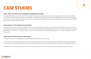 CASE STUDIES
USING TORCH TO STRENGTHEN CORPORATE GOVERNMENT AFFAIRS
A leading global insurance company uses Torch to analyze the statements of legislators and industry special interests on a daily basis. Thanks to
Torch, they anticipate regulatory changes more efficiently; create beneficial relationships with influential legislators and powerful advocacy groups
who share the company’s regulatory goals; and target their philanthropic donations to federal and state advocacy groups who push for policies that
advance the company’s business interests.
USING TORCH TO TECH-ENABLE PHILANTHROPY
Carnegie Corporation, America’s first foundation, uses Torch’s real-time data in four ways: 1) to conduct better due diligence on their 700+ grantee
organizations; 2) to find new grantee organizations; 3) to remain thought leaders in their policy issue areas; and 4) to increase the reach of Carnegie’s
publications and conferences. Carnegie’s Executive Director of Communications and Content Strategy calls Torch, “a game-changing tool for the
social sector.”
USING TORCH TO WIN POLITICAL CAMPAIGNS
The political team for U.S. Congresswoman Bonnie Watson Coleman uses Torch in two ways:
1) Torch sends the Congresswoman’s political team weekly voter leader board reports that take advantage of Torch proprietary tools linking their
district voter file with social media feeds to improve their GOTV targeting, fundraising activities, digital communications, and opposition research.
2) A geo-located Torch feed monitors what the most influential allies and adversaries from their district are saying and doing on a daily basis.
10
 
