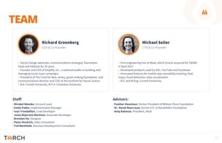 TEAM
Richard Greenberg
CEO & Co-Founder
• Social change advocate, communications strategist, foundation
head and lobbyist for 20 years
• Founder and CEO of Amplify, Inc., a national leader in building and
managing social issue campaigns
• President of The Fund for New Jersey, grant-making foundation, and
communications director and COO at the Institute for Social Justice
• B.A. Cornell University, M.P.A. Columbia University
Michael Seiler
CTO & Co-Founder
• First engineering hire at Moat, which Oracle acquired for $850M
in April 2017
• Developed products used by AOL, YouTube and Facebook
• Innovated features for mobile app viewability tracking, heat
maps, fraud detection, data visualization
• B.S. and M.Eng. Cornell University
• Mirabel Nkenke, Account Lead
• Emily Patka, Implementation Manager
• Ivan Trendafilov, Lead Developer
• Jesús Bejarano Martínez, Associate Developer
• Brendan Ho, Designer
• Peter Herdrich, Sales Consultant
• Ted Westhelle, Business Development Consultant
• Feather Houstoun, former President of William Penn Foundation
• Dr. David Maurrasse, former V.P. at Rockefeller Foundation
• Aniq Rahman, President, Moat
Staff: Advisors:
17
 