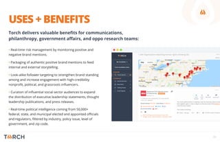 USES + BENEFITS
• Real-time risk management by monitoring positive and
negative brand mentions.
• Packaging of authentic positive brand mentions to feed
internal and external storytelling.
• Look-alike follower targeting to strengthen brand standing
among and increase engagement with high-credibility
nonproﬁt, political, and grassroots inﬂuencers.
• Curation of inﬂuential social sector audiences to expand
the distribution of executive leadership statements, thought
leadership publications, and press releases.
• Real-time political intelligence coming from 50,000+
federal, state, and municipal elected and appointed oﬃcials
and regulators, ﬁltered by industry, policy issue, level of
government, and zip code.
06
Torch delivers valuable beneﬁts for communications,
philanthropy, government aﬀairs, and oppo research teams:
 