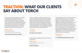 TRACTION: WHAT OUR CLIENTS
SAY ABOUT TORCH
“Torch is a game-changing tool for the social sector. It's
pretty bad ass.”
"Torch is a valuable, cost-effective service for us as a
midsize nonprofit that works on a wide range of public
policy issues at the state and federal levels. Torch has
enabled our staff to build coalitions more effectively,
monitor what our allies and adversaries are saying and
doing at any given moment, and rapidly learn from the
real-time communications of elected officials and funders
across the United States. Torch has quickly become our
indispensable central intelligence dashboard."
Robert Nolan
Executive Director of Communications
& Content Strategy
CARNEGIE CORPORATION
Jon Whiten
Vice President
NEW JERSEY POLICY PERSPECTIVE
"Like most grant-making foundations, at Geraldine
Rockefeller Dodge our program officers and
communications staff work hard to monitor and
connect our grantees, stay on top of our portfolio
issues, and learn from and collaborate with our sister
foundations across the country. The Torch platform
has increased our capacity to perform all three of
these core philanthropic functions. Torch is both
powerful and easy to use, so our team loves it."
Meghan Jambor
Communications Director
& Informed Communities Program Officer
GERALDINE ROCKEFELLER DODGE FOUNDATION Kari Osmond
Political Director
U.S. CONGRESSWOMAN BONNIE WATSON COLEMAN
"As the Political Director for a U.S. Congresswoman, I
constantly need to know who is with us, who is
against us, and how to expand our various lists of
supporters. Torch gives me and my team new
capabilities because the tool instantly tells us which
relevant groups and influencers to target and it
delivers the practical information we need to bring
them into our camp - their contact information and
recent communications - so we can reach out to
them quickly and thoughtfully. The platform delivers
highly actionable ally and opposition research at an
affordable price. Torch is a must-have for anyone
working in politics and policy today.”
09
 