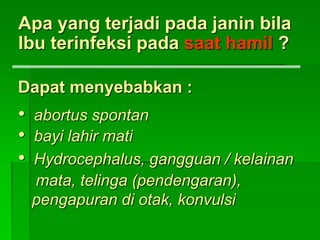 Apa yang terjadi pada janin bila
Ibu terinfeksi pada saat hamil ?
Dapat menyebabkan :
• abortus spontan
• bayi lahir mati
• Hydrocephalus, gangguan / kelainan
mata, telinga (pendengaran),
pengapuran di otak, konvulsi
 