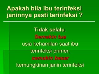 Apakah bila ibu terinfeksi
janinnya pasti terinfeksi ?
Tidak selalu.
Semakin tua
usia kehamilan saat ibu
terinfeksi primer,
semakin besar
kemungkinan janin terinfeksi
 