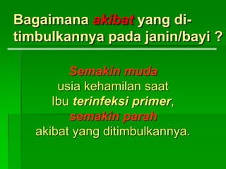 Bagaimana akibat yang di-
timbulkannya pada janin/bayi ?
Semakin muda
usia kehamilan saat
Ibu terinfeksi primer,
semakin parah
akibat yang ditimbulkannya.
 