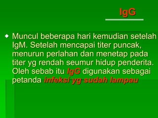 Muncul beberapa hari kemudian setelah
IgM. Setelah mencapai titer puncak,
menurun perlahan dan menetap pada
titer yg rendah seumur hidup penderita.
Oleh sebab itu IgG digunakan sebagai
petanda infeksi yg sudah lampau
IgG

 