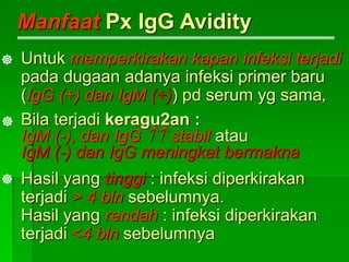 Manfaat Px IgG Avidity
Untuk memperkirakan kapan infeksi terjadi
pada dugaan adanya infeksi primer baru
(IgG (+) dan IgM (+)) pd serum yg sama,
Bila terjadi keragu2an :
IgM (-), dan IgG  stabil atau
IgM (-) dan IgG meningkat bermakna
Hasil yang tinggi : infeksi diperkirakan
terjadi > 4 bln sebelumnya.
Hasil yang rendah : infeksi diperkirakan
terjadi <4 bln sebelumnya



 