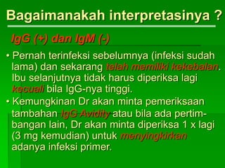 Bagaimanakah interpretasinya ?
IgG (+) dan IgM (-)
• Pernah terinfeksi sebelumnya (infeksi sudah
lama) dan sekarang telah memiliki kekebalan.
Ibu selanjutnya tidak harus diperiksa lagi
kecuali bila IgG-nya tinggi.
• Kemungkinan Dr akan minta pemeriksaan
tambahan IgG Avidity atau bila ada pertim-
bangan lain, Dr akan minta diperiksa 1 x lagi
(3 mg kemudian) untuk menyingkirkan
adanya infeksi primer.
 