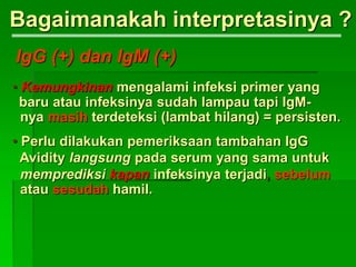 • Kemungkinan mengalami infeksi primer yang
baru atau infeksinya sudah lampau tapi IgM-
nya masih terdeteksi (lambat hilang) = persisten.
• Perlu dilakukan pemeriksaan tambahan IgG
Avidity langsung pada serum yang sama untuk
memprediksi kapan infeksinya terjadi, sebelum
atau sesudah hamil.
Bagaimanakah interpretasinya ?
IgG (+) dan IgM (+)
 