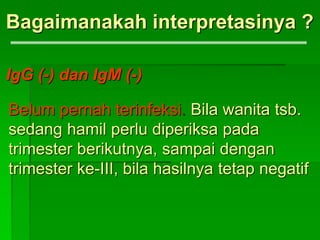Bagaimanakah interpretasinya ?
IgG (-) dan IgM (-)
Belum pernah terinfeksi. Bila wanita tsb.
sedang hamil perlu diperiksa pada
trimester berikutnya, sampai dengan
trimester ke-III, bila hasilnya tetap negatif
 