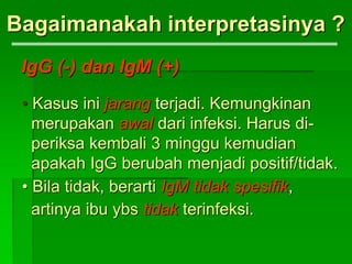 Bagaimanakah interpretasinya ?
IgG (-) dan IgM (+)
• Kasus ini jarang terjadi. Kemungkinan
merupakan awal dari infeksi. Harus di-
periksa kembali 3 minggu kemudian
apakah IgG berubah menjadi positif/tidak.
• Bila tidak, berarti IgM tidak spesifik,
artinya ibu ybs tidak terinfeksi.
 