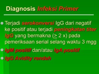 Diagnosis Infeksi Primer
Terjadi serokonversi IgG dari negatif
ke positif atau terjadi peningkatan titer
IgG yang bermakna (> 2 x) pada
pemeriksaan serial selang waktu 3 mgg
IgM positif dan/atau IgA positif
IgG Avidity rendah



 