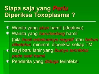 Siapa saja yang Perlu
Diperiksa Toxoplasma ?
Wanita yang akan hamil (idealnya)
Wanita yang baru/sedang hamil
(bila hasil sebelumnya negatif atau belum
diketahui, minimal diperiksa setiap TM
Bayi baru lahir yang ibunya terinfeksi
pada saat hamil
Penderita yang diduga terinfeksi




 